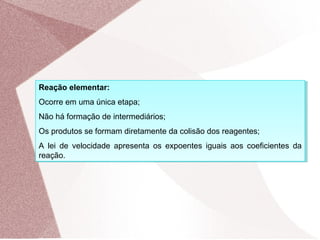Reação elementar:
Ocorre em uma única etapa;
Não há formação de intermediários;
Os produtos se formam diretamente da colisão dos reagentes;
A lei de velocidade apresenta os expoentes iguais aos coeficientes da
reação.
Reação elementar:
Ocorre em uma única etapa;
Não há formação de intermediários;
Os produtos se formam diretamente da colisão dos reagentes;
A lei de velocidade apresenta os expoentes iguais aos coeficientes da
reação.
 