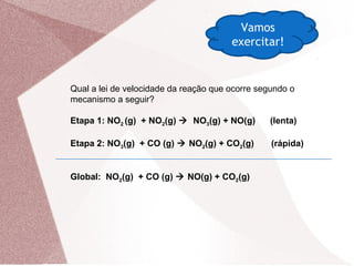 Vamos
exercitar!
Qual a lei de velocidade da reação que ocorre segundo o
mecanismo a seguir?
Etapa 1: NO2 (g) + NO2(g)  NO3(g) + NO(g) (lenta)
Etapa 2: NO3(g) + CO (g)  NO2(g) + CO2(g) (rápida)
Global: NO2(g) + CO (g)  NO(g) + CO2(g)
 