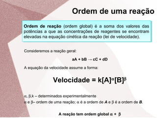 Ordem de reação (ordem global) é a soma dos valores das
potências a que as concentrações de reagentes se encontram
elevadas na equação cinética da reação (lei de velocidade).
Ordem de reação (ordem global) é a soma dos valores das
potências a que as concentrações de reagentes se encontram
elevadas na equação cinética da reação (lei de velocidade).
Consideremos a reação geral:
aA + bB → cC + dD
A equação da velocidade assume a forma:
Velocidade = k[A]α
[B]β
α, β,k – determinados experimentalmente
α e β– ordem de uma reação; α é a ordem de A e β é a ordem de B.
A reação tem ordem global α + β
Ordem de uma reação
 