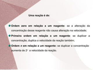 Ordem zero em relação a um reagente: se a alteração da
concentração desse reagente não causa alteração na velocidade;
Primeira ordem em relação a um reagente: se duplicar a
concentração, duplica a velocidade da reação também;
Ordem n em relação a um reagente: se duplicar a concentração
aumenta de 2n
a velocidade da reação.
Uma reação é de:
 