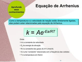 51
Como a temperatura e a velocidade de reação estão diretamente ligadas,
elas podem estar relacionadas pela equação de Arrhenius.
Como a temperatura e a velocidade de reação estão diretamente ligadas,
elas podem estar relacionadas pela equação de Arrhenius.
kk == Ae-Ea/RT
kk == Ae-Ea/RT
Onde:
• k é a constante da velocidade
• Ea é a energia de ativação
• R é a constante dos gases (8,314 J/mol.K)
• A é uma “constante” relacionada com a frequência das colisões
• T é a temperatura em Kelvin
Equação de ArrheniusAprofunde
seus
conhecimentos
 