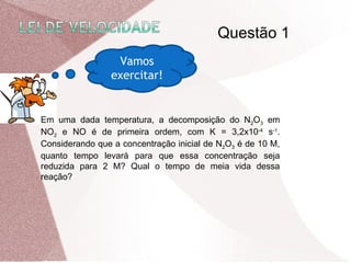Vamos
exercitar!
Em uma dada temperatura, a decomposição do N2O3 em
NO2 e NO é de primeira ordem, com K = 3,2x10-4
s-1
.
Considerando que a concentração inicial de N2O3 é de 10 M,
quanto tempo levará para que essa concentração seja
reduzida para 2 M? Qual o tempo de meia vida dessa
reação?
Questão 1
 