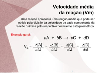 7
Uma reação apresenta uma reação média que pode ser
obtida pela divisão da velocidade de cada componente da
reação química pelo respectivo coeficiente estequiométrico.
aA + bB → cC + dD
Vm = -∆[A]
a∆t
= --∆∆[B][B]
b∆t
=-∆[B] ∆[C]
c∆t
= ∆[D]
d∆t
Exemplo geral:
Velocidade média
da reação (Vm)
 