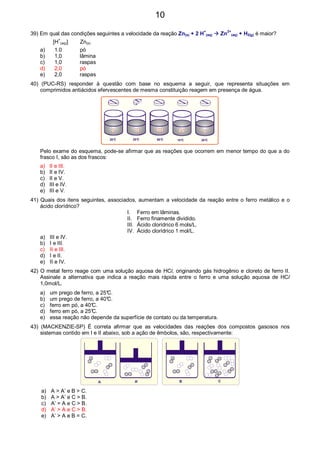 39) Em qual das condições seguintes a velocidade da reação Zn(s) + 2 H+
(aq) Zn2+
(aq) + H2(g) é maior?
[H+
(aq)] Zn(s)
a) 1.0 pó
b) 1,0 lâmina
c) 1,0 raspas
d) 2,0 pó
e) 2,0 raspas
40) (PUC-RS) responder à questão com base no esquema a seguir, que representa situações em
comprimidos antiácidos efervescentes de mesma constituição reagem em presença de água.
20°C 20°C 20°C80°C 10°C
Pelo exame do esquema, pode-se afirmar que as reações que ocorrem em menor tempo do que a do
frasco I, são as dos frascos:
a) II e III.
b) II e IV.
c) II e V.
d) III e IV.
e) III e V.
41) Quais dos itens seguintes, associados, aumentam a velocidade da reação entre o ferro metálico e o
ácido clorídrico?
I. Ferro em lâminas.
II. Ferro finamente dividido.
III. Ácido clorídrico 6 mols/L.
IV. Ácido clorídrico 1 mol/L.
a) III e IV.
b) I e III.
c) II e III.
d) I e II.
e) II e IV.
42) O metal ferro reage com uma solução aquosa de HCl, originando gás hidrogênio e cloreto de ferro II.
Assinale a alternativa que indica a reação mais rápida entre o ferro e uma solução aquosa de HCl
1,0mol/L.
a) um prego de ferro, a 25°C.
b) um prego de ferro, a 40°C.
c) ferro em pó, a 40°C.
d) ferro em pó, a 25°C.
e) essa reação não depende da superfície de contato ou da temperatura.
43) (MACKENZIE-SP) É correta afirmar que as velocidades das reações dos compostos gasosos nos
sistemas contido em I e II abaixo, sob a ação de êmbolos, são, respectivamente:
A A’ B C
a) A > A’ e B > C.
b) A > A’ e C > B.
c) A’ = A e C > B.
d) A’ > A e C > B.
e) A’ > A e B = C.
10
 