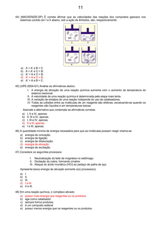 44) (MACKENZIE-SP) É correta afirmar que as velocidades das reações dos compostos gasosos nos
sistemas contido em I e II abaixo, sob a ação de êmbolos, são, respectivamente:
A A’
B C
a) A > A’ e B > C.
b) A > A’ e C > B.
c) A’ = A e C > B.
d) A’ > A e C > B.
e) A’ > A e B = C.
45) (UPE-2004-Q1) Analise as afirmativas abaixo.
I. A energia de ativação de uma reação química aumenta com o aumento da temperatura do
sistema reacional.
II. A velocidade de uma reação química é determinada pela etapa mais lenta.
III. A variação de entalpia de uma reação independe do uso de catalisadores.
IV. Todas as colisões entre as moléculas de um reagente são efetivas, excetuando-se quando os
reagentes são líquidos e em temperaturas baixas.
Assinale a alternativa que contempla as afirmativas corretas.
a) I, II e IV, apenas.
b) II, III e IV, apenas.
c) I, III e IV, apenas.
d) II e III, apenas.
e) I e III, apenas.
46) A quantidade mínima de energia necessária para que as moléculas possam reagir chama-se:
a) energia de ionização.
b) energia de ligação.
c) energia de dissociação.
d) energia de ativação.
e) energia de excitação.
47) Considere os seguintes processos:
I. Neutralização do leite de magnésia no estômago.
II. Oxidação do cobre, formando zinabre.
III. Ataque do ácido muriático (HCl) ao pedaço de palha de aço.
Apresenta baixa energia de ativação somente o(s) processo(s):
a) I.
b) II.
c) III.
d) I e III.
e) II e III.
48) Em uma reação química, o complexo ativado:
a) possui mais energia que reagentes ou os produtos.
b) age como catalisador.
c) sempre forma produtos.
d) é um composto estável.
e) possui menos energia que os reagentes ou os produtos.
11
 