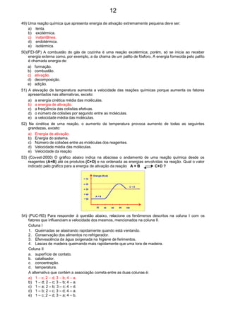 49) Uma reação química que apresenta energia de ativação extremamente pequena deve ser:
a) lenta.
b) exotérmica.
c) instantânea.
d) endotérmica.
e) isotérmica.
50)(FEI-SP) A combustão do gás de cozinha é uma reação exotérmica; porém, só se inicia ao receber
energia externa como, por exemplo, a da chama de um palito de fósforo. A energia fornecida pelo palito
é chamada energia de:
a) formação.
b) combustão.
c) ativação.
d) decomposição.
e) adição.
51) A elevação da temperatura aumenta a velocidade das reações químicas porque aumenta os fatores
apresentados nas alternativas, exceto:
a) a energia cinética média das moléculas.
b) a energia de ativação.
c) a freqüência das colisões efetivas.
d) o número de colisões por segundo entre as moléculas.
e) a velocidade média das moléculas.
52) Na cinética de uma reação, o aumento da temperatura provoca aumento de todas as seguintes
grandezas, exceto:
a) Energia de ativação.
b) Energia do sistema.
c) Número de colisões entre as moléculas dos reagentes.
d) Velocidade média das moléculas.
e) Velocidade da reação
53) (Covest-2000) O gráfico abaixo indica na abscissa o andamento de uma reação química desde os
reagentes (A+B) até os produtos (C+D) e na ordenada as energias envolvidas na reação. Qual o valor
indicado pelo gráfico para a energia de ativação da reação A + B C+D ?
50
40
30
20
10
20 40 8060 100
Energia (Kcal)
A + B
C + D
54) (PUC-RS) Para responder à questão abaixo, relacione os fenômenos descritos na coluna I com os
fatores que influenciam a velocidade dos mesmos, mencionados na coluna II.
Coluna I
1. Queimadas se alastrando rapidamente quando está ventando.
2. Conservação dos alimentos no refrigerador.
3. Efervescência da água oxigenada na higiene de ferimentos.
4. Lascas de madeira queimando mais rapidamente que uma tora de madeira.
Coluna II
a. superfície de contato.
b. catalisador.
c. concentração.
d. temperatura.
A alternativa que contém a associação correta entre as duas colunas é:
a) 1 – c; 2 – d; 3 – b; 4 – a.
b) 1 – d; 2 – c; 3 – b; 4 – a.
c) 1 – a; 2 – b; 3 – c; 4 – d.
d) 1 – b; 2 – c; 3 – d; 4 – a.
e) 1 – c; 2 – d; 3 – a; 4 – b.
12
 