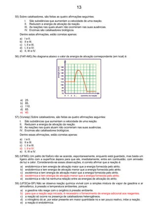 55) Sobre catalisadores, são feitas as quatro afirmações seguintes:
I. São substâncias que aumentam a velocidade de uma reação.
II. Reduzem a energia de ativação da reação.
III. As reações nas quais atuam não ocorreriam nas suas ausências.
IV. Enzimas são catalisadores biológicos.
Dentre estas afirmações, estão corretas apenas:
a) I e II.
b) II e III.
c) I, II e III.
d) I, II e IV.
e) II, III e IV.
56) (FAFI-MG) No diagrama abaixo o valor da energia de ativação correspondente (em kcal) é:
70
80
90
100
110
120
130
140
150
160
0 1 2 3 ...
energia(kcal)
caminho da reação
a) 25.
b) 85.
c) 110.
d) 65.
e) 40.
57) (Vunesp) Sobre catalisadores, são feitas as quatro afirmações seguintes:
I. São substâncias que aumentam a velocidade de uma reação.
II. Reduzem a energia de ativação da reação.
III. As reações nas quais atuam não ocorreriam nas suas ausências.
IV. Enzimas são catalisadores biológicos.
Dentre essas afirmações, estão corretas apenas:
a) I e II.
b) II e III.
c) I, II e III.
d) I, II e IV.
e) II, III e IV.
58) (UFMG) Um palito de fósforo não se acende, espontaneamente, enquanto está guardado, mas basta um
ligeiro atrito com a superfície áspera para que ele, imediatamente, entre em combustão, com emissão
de luz e calor. Considerando-se essas observações, é correto afirmar que a reação é:
a) endotérmica e tem energia de ativação maior que a energia fornecida pelo atrito.
b) endotérmica e tem energia de ativação menor que a energia fornecida pelo atrito.
c) exotérmica e tem energia de ativação maior que a energia fornecida pelo atrito.
d) exotérmica e tem energia de ativação menor que a energia fornecida pelo atrito.
e) exotérmica e não há nenhuma relação entre as energias de ativação do atrito.
59) (UFSCar-SP) Não se observa reação química vivível com a simples mistura de vapor de gasolina e ar
atmosférico, à pressão e temperatura ambientes, porque:
a) a gasolina não reage com o oxigênio à pressão ambiente.
b) para que a reação seja iniciada, é necessário o fornecimento de energia adicional aos reagentes.
c) a reação só ocorre na presença de catalisadores heterogêneos.
d) o nitrogênio do ar, por estar presente em maior quantidade no e ser pouco reativo, inibe a reação.
e) a reação é endotérmica.
13
 