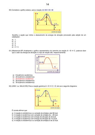 60) Considere o gráfico abaixo, para a reação: A + B C + D
A + B
C + D
caminho da reação
H
1
2
3
4
Escolha a opção que indica o abaixamento da energia de ativação provocado pela adição de um
catalisador:
a) 1.
b) 2.
c) 3.
d) 4.
e) 2 + 3.
61) (Mackenzie-SP) Analisando o gráfico representativo do caminho da reação A + B C, pode-se dizer
que o valor da energia de ativação e o tipo de reação são, respectivamente:
A + B
C
0
2
10
20
25
30
15
kcal/mol
caminho da reação
a) 8 kcal/mol e exotérmica.
b) 20 kcal/mol e endotérmica.
c) 20 kcal/mol e exotérmica.
d) 28 kcal/mol e endotérmica.
e) 30 kcal/mol e endotérmica.
62) (UNIV. La. SALLE-RS) Para a reação genérica A + B C + D, tem-se o seguinte diagrama:
A + B
C + D
caminho da reação
A + B
C + D
112
32
26
E (kcal)
É correta afirmar que:
a) A reação é endotérmica e a variação de entalpia vale 86 kcal.
b) A reação é exotérmica com variação de entalpia de – 26 kcal.
c) A reação é exotérmica com energia de ativação de 32 kcal.
d) A reação é exotérmica com energia de ativação de 112 kcal.
e) A reação é endotérmica e a variação de entalpia é de 32 kcal.
14
 