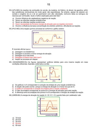 63) (UFU-MG) As reações de combustão do carvão, da madeira, do fósforo, do álcool, da gasolina, enfim
das substâncias combustíveis de modo geral, são espontâneas. No entanto, apesar de estarem em
contato o oxigênio do ar e de se queimarem com alta velocidade, nenhuma delas se extinguiu da
natureza por combustão. Qual a melhor explicação para este fato?
a) Ocorrer influência de catalisadores negativos de reação.
b) Serem as referidas reações endotérmicas.
c) Serem as referidas reações exotérmicas.
d) Haver necessidade de fornecer energia de ativação para as reações ocorrerem.
e) Ocorrer a influência da baixa concentração de anidrido carbônico, dificultando as reações.
64) (PUC-MG) Uma reação química processa-se conforme o gráfico abaixo:
kcal/mol
caminho da reação
R
P
I
II
III
É incorreto afirmar que a:
a) passagem I é endotérmica
b) passagem II envolve a menor energia de ativação.
c) passagem III é mais lenta.
d) passagem III libera mais calor que II.
e) reação se processa em etapas.
65) (CESGRANRIO-RJ) As figuras representam gráficos obtidos para uma mesma reação em duas
condições diferentes. Assinale a alternativa correta:
E (kcal) E (kcal)
A A
C C
B B
( I ) ( II )
a) Os gráficos I e II correspondem à variação de entalpia de uma reação endotérmica.
b) A reação não pode ocorrer, porque a energia de ativação C é menor do que em A.
c) O gráfico II corresponde à variação de entalpia para a reação catalisada.
d) O valor da entalpia corresponde ao ponto B e à energia de ativação para esta reação.
e) A diferença entra as entalpias dos pontos A e B corresponde à variação de entalpia da reação
66) (UNEB-BA) A energia de ativação da reação A + B C + D, quando feita com catalisador vale:
H (kcal)
caminho da reação
A + B
C + D
90
60
50
30
0
a) 10 kcal.
b) 20 kcal.
c) 30 kcal.
d) 50 kcal.
e) 90 kcal.
15
 
