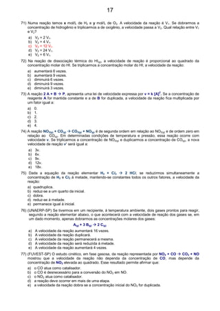 71) Numa reação temos x mol/L de H2 e y mol/L de O2. A velocidade da reação é V1. Se dobrarmos a
concentração de hidrogênio e triplicarmos a de oxigênio, a velocidade passa a V2. Qual relação entre V1
e V2?
a) V2 = 2 V1.
b) V2 = 4 V1.
c) V2 = 12 V1.
d) V2 = 24 V1.
e) V2 = 6 V1.
72) Na reação de dissociação térmica do HI(g), a velocidade de reação é proporcional ao quadrado da
concentração molar do HI. Se triplicarmos a concentração molar do HI, a velocidade da reação:
a) aumentará 6 vezes.
b) aumentará 9 vezes.
c) diminuirá 6 vezes.
d) diminuirá 9 vezes.
e) diminuirá 3 vezes.
73) A reação 2 A + B P, apresenta uma lei de velocidade expressa por v = k [A]
2
. Se a concentração de
reagente A for mantida constante e a de B for duplicada, a velocidade da reação fica multiplicada por
um fator igual a:
a) 0.
b) 1.
c) 2.
d) 3.
e) 4.
74) A reação NO2(g) + CO(g) CO2(g) + NO(g) é de segunda ordem em relação ao NO2(g) e de ordem zero em
relação ao CO(g). Em determinadas condições de temperatura e pressão, essa reação ocorre com
velocidade v. Se triplicarmos a concentração de NO2(g) e duplicarmos a concentração de CO(g), a nova
velocidade de reação v’ será igual a:
a) 3v.
b) 6v.
c) 9v.
d) 12v.
e) 18v.
75) Dada a equação da reação elementar H2 + Cl2 2 HCl, se reduzirmos simultaneamente a
concentração de H2 e Cl2 à metade, mantendo-se constantes todos os outros fatores, a velocidade da
reação:
a) quadruplica.
b) reduz-se a um quarto da inicial.
c) dobra.
d) reduz-se à metade.
e) permanece igual à inicial.
76) (UNAERP-SP) Se tivermos em um recipiente, à temperatura ambiente, dois gases prontos para reagir,
segundo a reação elementar abaixo, o que acontecerá com a velocidade de reação dos gases se, em
um dado momento, apenas dobrarmos as concentrações molares dos gases:
A(g) + 3 B(g) 2 C(g)
a) A velocidade da reação aumentará 16 vezes.
b) A velocidade da reação duplicará.
c) A velocidade da reação permanecerá a mesma.
d) A velocidade da reação será reduzida à metade.
e) A velocidade da reação aumentará 4 vezes.
77) (FUVEST-SP) O estudo cinético, em fase gasosa, da reação representada por NO2 + CO CO2 + NO
mostrou que a velocidade da reação não dependa da concentração de CO, mas depende da
concentração de NO2 elevada ao quadrado. Esse resultado permite afirmar que:
a) o CO atua como catalisador.
b) o CO é desnecessário para a conversão do NO2 em NO.
c) o NO2 atua como catalisador.
d) a reação deve ocorrer em mais de uma etapa.
e) a velocidade da reação dobra se a concentração inicial do NO2 for duplicada.
17
 