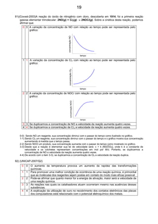 81)(Covest-2003)A reação do óxido de nitrogênio com cloro, descoberta em 1914, foi a primeira reação
gasosa elementar trimolecular: 2NO(g) + Cl2(g) → 2NOCl(g). Sobre a cinética desta reação, podemos
afirmar que:
0 0 A variação da concentração de NO com relação ao tempo pode ser representada pelo
gráfico:
concentraçãoNO
tempo
1 1 A variação da concentração de Cl2 com relação ao tempo pode ser representada pelo
gráfico:
concentraçãoCl2
tempo
2 2 A variação da concentração de NOCl com relação ao tempo pode ser representada pelo
gráfico:
concentraçãoNOCl
tempo
3 3 Se duplicarmos a concentração de NO a velocidade da reação aumenta quatro vezes.
4 4 Se duplicarmos a concentração de Cl2 a velocidade da reação aumenta quatro vezes.
0-0) Sendo NO um reagente, sua concentração diminui com o passar do tempo como ilustrado no gráfico.
1-1) Sendo Cl2 um reagente, sua concentração diminui com o passar do tempo e o gráfico mostra sua concentração
aumentando à medida que o tempo passa.
2-2) Sendo NOCl um produto, sua concentração aumenta com o passar do tempo como mostrado no gráfico.
3-3) Desde que a reação é elementar sua lei de velocidade será: v = k [NO]2
[Cl2], onde k é a constante de
velocidade e os colchetes representam concentrações em mol por litro. Portanto, se duplicarmos a
concentração de NO a velocidade da reação aumenta quatro vezes.
4-4) De acordo com o item 3-3), se duplicarmos a concentração de Cl2 a velocidade da reação duplica.
82) (UNICAP-2007/Q2)
0 0 O aumento da temperatura provoca um aumento da rapidez das transformações
químicas.
1 1 Para promover uma melhor condição de ocorrência de uma reação química, é primordial
que as moléculas dos reagentes sejam postas em contato do modo mais eficaz possível.
2 2 Pode-se afirmar que quanto menor for a energia de ativação, maior será a velocidade de
uma reação química.
3 3 As reações nas quais os catalisadores atuam ocorreriam mesmo nas ausências dessas
substâncias.
4 4 A explicação da utilização de ouro no recobrimento dos contatos eletrônicos das placas
dos computadores está relacionado com o potencial eletroquímico dos metais.
19
 