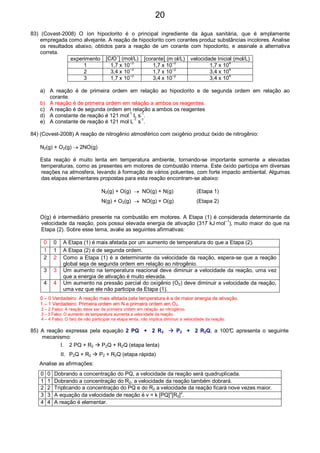 83) (Covest-2008) O íon hipoclorito é o principal ingrediente da água sanitária, que é amplamente
empregada como alvejante. A reação de hipoclorito com corantes produz substâncias incolores. Analise
os resultados abaixo, obtidos para a reação de um corante com hipoclorito, e assinale a alternativa
correta.
experimento [ClO–
] (mol/L) [corante] (m ol/L) velocidade Inicial (mol/L)
1 1,7 x 10
–3
1,7 x 10
–2
1,7 x 10
4
2 3,4 x 10
–3
1,7 x 10
–2
3,4 x 10
4
3 1,7 x 10
–3
3,4 x 10
–2
3,4 x 10
4
a) A reação é de primeira ordem em relação ao hipoclorito e de segunda ordem em relação ao
corante.
b) A reação é de primeira ordem em relação a ambos os reagentes.
c) A reação é de segunda ordem em relação a ambos os reagentes
d) A constante de reação é 121 mol-1
L s-1
.
e) A constante de reação é 121 mol L-1
s-1
.
84) (Covest-2008) A reação de nitrogênio atmosférico com oxigênio produz óxido de nitrogênio:
N2(g) + O2(g) → 2NO(g)
Esta reação é muito lenta em temperatura ambiente, tornando-se importante somente a elevadas
temperaturas, como as presentes em motores de combustão interna. Este óxido participa em diversas
reações na atmosfera, levando à formação de vários poluentes, com forte impacto ambiental. Algumas
das etapas elementares propostas para esta reação encontram-se abaixo:
N2(g) + O(g) → NO(g) + N(g) (Etapa 1)
N(g) + O2(g) → NO(g) + O(g) (Etapa 2)
O(g) é intermediário presente na combustão em motores. A Etapa (1) é considerada determinante da
velocidade da reação, pois possui elevada energia de ativação (317 kJ·mol
–1
), muito maior do que na
Etapa (2). Sobre esse tema, avalie as seguintes afirmativas:
0 0 A Etapa (1) é mais afetada por um aumento de temperatura do que a Etapa (2).
1 1 A Etapa (2) é de segunda ordem.
2 2 Como a Etapa (1) é a determinante da velocidade da reação, espera-se que a reação
global seja de segunda ordem em relação ao nitrogênio.
3 3 Um aumento na temperatura reacional deve diminuir a velocidade da reação, uma vez
que a energia de ativação é muito elevada.
4 4 Um aumento na pressão parcial do oxigênio (O2) deve diminuir a velocidade da reação,
uma vez que ele não participa da Etapa (1).
0 – 0 Verdadeiro: A reação mais afetada pela temperatura é a de maior energia de ativação.
1 – 1 Verdadeiro: Primeira ordem em N e primeira ordem em O2.
2 – 2 Falso: A reação deve ser de primeira ordem em relação ao nitrogênio.
3 – 3 Falso: O aumento de temperatura aumenta a velocidade da reação.
4 – 4 Falso: O fato de não participar na etapa lenta, não implica diminuir a velocidade da reação.
85) A reação expressa pela equação 2 PQ + 2 R2 P2 + 2 R2Q, a 100°C apresenta o seguinte
mecanismo:
I. 2 PQ + R2 P2Q + R2Q (etapa lenta)
II. P2Q + R2 P2 + R2Q (etapa rápida)
Analise as afirmações:
0 0 Dobrando a concentração do PQ, a velocidade da reação será quadruplicada.
1 1 Dobrando a concentração do R2, a velocidade da reação também dobrará.
2 2 Triplicando a concentração do PQ e do R2 a velocidade da reação ficará nove vezes maior.
3 3 A equação da velocidade de reação é v = k [PQ]
2
[R2]
2
.
4 4 A reação é elementar.
20
 