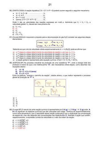86) (SANTA CASA) A reação hipotética 2 X + 2 Y P + Q poderá ocorrer segundo o seguinte mecanismo:
• X + Y Z + W ................................. V1
• X + Z P .........................................V2
• W + Y Q ........................................V3
• (soma): 2 X + 2 Y P + Q ...............V4
Onde V são as velocidades das reações expressas em mol/L.s. Admitindo que V1 = V3 > V2, a
velocidade global, V4, deverá ser mais próxima de:
a) V1 + V2.
b) V2.
c) V3.
d) V3 – V2.
e) 2 V1 + V2.
87) (Covest-2004)Um mecanismo proposto para a decomposição do gás N2O consiste nas seguintes etapas
elementares:
1ª etapa:
2ª etapa:
N N
N N
O
OO
O
2
2 2
2 2 2
k
k1
+
++
Sabendo-se que a lei da velocidade obtida experimentalmente é: v = k [N2O], pode-se afirmar que:
a) a 1ª etapa é a etapa determinante da velocidade de reação e, por isso, k2 >> k1.
b) a 1ª etapa é a etapa determinante da velocidade de reação e, por isso, k1 >> k2.
c) a 2ª etapa é a etapa determinante da velocidade de reação e, por isso, k2 >> k1.
d) a 2ª etapa é a etapa determinante da velocidade de reação e, por isso, k1 >> k2.
e) a reação global é representada pela equação química: 2 N2O + O 2 N2 + 3/2 O2.
88) (ESPCEX-SP) No processo industrial da produção de uma substância “F”, onde a energia total dos
produtos é menor do que a da matéria-prima “A”, são necessárias várias etapas, como descritas nas
equações abaixo:
I) A – B
II) B + C D + E (lenta)
III) E + A 2 F
Entre os gráficos, “energia x caminho da reação”, citados abaixo, o que melhor representa o processo
global da produção de “F” é:
E
E
E
E
E
C.R
C.R
C.R
C.R
C.R
I II III
IV V
a) I.
b) II.
c) III.
d) IV.
e) V.
89) (Fuvest-SP) O estudo de certa reação química é representada por 2 A (g) + 2 B (g) C (g) onde A,
B e C significam as espécies químicas que são colocadas para reagir. Verificou-se experimentalmente,
numa certa temperatura, que a velocidade dessa reação quadruplica com a duplicação da concentração
da espécie A, mas não depende das concentrações das espécies B e C. Assinale a opção que contém,
respectivamente, a expressão correta da velocidade e o valor da ordem da reação:
a) v = k [A]
2
{B]
2
e 4.
b) v = k [A]
2
[B]
2
e 3.
c) v = k [A]2
[B]2
e 2.
d) v = k [A]2
e 4.
e) v = k [A]2
e 2.
21
 