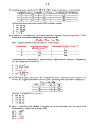 90) A cinética da reação hipotética: 2 A + 3 B D + 2 C foi estudada, obtendo-se a seguinte tabela:
Experiência [A] x 10
2
inicial [B] x 10
2
inicial V inicial de formação de D ( mol / min )
1 1,0 1,0 2,0
2 2,0 1,0 4,0
3 3,0 1,0 6,0
4 1,0 2,0 8,0
A lei da velocidade para a reação hipotética é fornecida pela equação:
a) v = k [A]2
[B]3
.
b) v = k [A]2
[B]2
.
c) v = k [A]2
[B] .
d) v = k [A] [B]2
.
e) v = k [A]
91) (Covest-2003) Em determinadas condições de temperatura e pressão, a decomposição térmica do éter
dimetílico (ou metoxietano ou oxibismetano), dada pela equação:
(CH3)2O(g) CH4(g) + H2(g) + CO(g)
Exibe a seguinte dependência da velocidade com a concentração:
Experimento Concentração inicial de
(CH3)2O em mol L
–1
Velocidade inicial em 10
9
mol L
–1
s
–1
1 0,20 1,60
2 0,40 6,40
3 0,60 14,4
Considerando que a concentração da espécie química X seja denominada como [X], a velocidade (v)
para essa reação será expressa como:
a) v = k [(CH3)2O]
b) v = k [CH4][H2][CO]
c) v = k
d) v = k [(CH3)2O]
2
e) v = k
]O)CH[(
]CO][H][CH[
23
24
92) (UFPB) A tabela abaixo indica valores das velocidades da reação e as correspondentes concentrações
em mol/L dos reagentes em idênticas condições, para o processo químico representado pela equação:
3 X + 2 Y Z + 5 W
v/mol.L
– 1
min
– 1
[X] [Y]
10 5 10
40 10 10
40 10 20
A equação de velocidade desse processo é:
a) v = k.[X]3
.[Y]2
.
b) v = k.[X]
2
.[Y]
2
.
c) v = k.[X]
0
.[Y]
2
.
d) v = k.[X]2
.[Y]0
.
e) v = k.[X]2
.[Y]3
.
93) (Uespi) A reação que ocorre utilizando os reagentes A e B é de terceira ordem. Para essa reação não é
possível aplicar a expressão da lei de velocidade:
a) v = k [A] [B]
2
.
b) v = k [A]
3
.
c) v = k [B]
3
.
d) v = k [A]2
[B].
e) v = k [A]3
[B]3
.
22
 