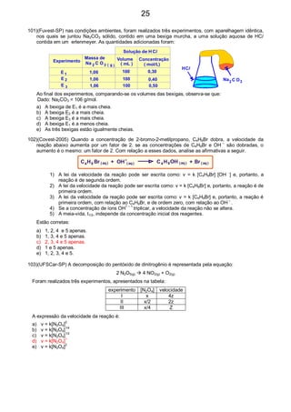 101)(Fuvest-SP) nas condições ambientes, foram realizados três experimentos, com aparelhagem idêntica,
nos quais se juntou Na2CO3 sólido, contido em uma bexiga murcha, a uma solução aquosa de HCl
contida em um erlenmeyer. As quantidades adicionadas foram:
Solução de H Cl
Experimento
Massa de
Na C O3 g( )
Volume
( mL )
Concentração
( mol/L)
E
E
E 1
2
3
2
1,06
1,06
1,06
100
100
100
0,30
0,40
0,50
HCl
Na C O32
Ao final dos experimentos, comparando-se os volumes das bexigas, observa-se que:
Dado: Na2CO3 = 106 g/mol.
a) A bexiga de E1 é a mais cheia.
b) A bexiga E2 é a mais cheia.
c) A bexiga E3 é a mais cheia.
d) A bexiga E1 é a menos cheia.
e) As três bexigas estão igualmente cheias.
102)(Covest-2005) Quando a concentração de 2-bromo-2-metilpropano, C4H9Br dobra, a velocidade da
reação abaixo aumenta por um fator de 2. se as concentrações de C4H9Br e OH –
são dobradas, o
aumento é o mesmo: um fator de 2. Com relação a esses dados, analise as afirmativas a seguir.
4 4C CH H9 9( ) ( )( )( )+ +OH OHBr Braq aqaqaq
-
1) A lei da velocidade da reação pode ser escrita como: v = k [C4H9Br] [OH −
] e, portanto, a
reação é de segunda ordem.
2) A lei da velocidade da reação pode ser escrita como: v = k [C4H9Br] e, portanto, a reação é de
primeira ordem.
3) A lei da velocidade da reação pode ser escrita como: v = k [C4H9Br] e, portanto, a reação é
primeira ordem, com relação ao C4H9Br, e de ordem zero, com relação ao OH –
.
4) Se a concentração de íons OH1 – 1
triplicar, a velocidade da reação não se altera.
5) A meia-vida, t1/2, independe da concentração inicial dos reagentes.
Estão corretas:
a) 1, 2, 4 e 5 apenas.
b) 1, 3, 4 e 5 apenas.
c) 2, 3, 4 e 5 apenas.
d) 1 e 5 apenas.
e) 1, 2, 3, 4 e 5.
103)(UFSCar-SP) A decomposição do pentóxido de dinitrogênio é representada pela equação:
2 N2O5(g) 4 NO2(g) + O2(g)
Foram realizados três experimentos, apresentados na tabela:
experimento [N2O4] velocidade
I x 4z
II x/2 2z
III x/4 Z
A expressão da velocidade da reação é:
a) v = k[N2O4]0
b) v = k[N2O4]1/4
c) v = k[N2O4]1/2
d) v = k[N2O4]1
e) v = k[N2O4]2
25
 