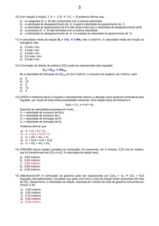 10) Com relação à reação: 2 A + 3 B 2 C + D podemos afirmar que:
a) os reagentes (A e B) são consumidos com a mesma velocidade.
b) a velocidade de desaparecimento de A é igual à velocidade de aparecimento de C.
c) a velocidade de aparecimento de D é três vezes maior que a velocidade de desaparecimento de B.
d) os produtos (C e D) são formados com a mesma velocidade.
e) a velocidade de desaparecimento de A é a metade da velocidade de aparecimento de D.
11) A velocidade média da reação N2 + 3 H2 2 NH3 vale 2 mols/min. A velocidade média em função do
hidrogênio vale:
a) 6 mols / min.
b) 3 mols / min.
c) 2 mols / min.
d) 0,5 mols / min.
e) 5 mols / min.
12) A formação do dióxido de carbono (CO2) pode ser representada pela equação:
C(s) + O2(g) CO2(g)
Se a velocidade de formação do CO2(g) for de 4 mol/min, o consumo de oxigênio, em mol/min, será:
a) 8.
b) 16.
c) 2.
d) 12.
e) 4.
13) (UFES) A hidrazina (N2H4) é líquida e recentemente chamou a atenção como possível combustível para
foguetes, por causa de suas fortes propriedades redutoras. Uma reação típica da hidrazina é:
N2H4 + 2 I2 4 HI + N2
Supondo as velocidades expressas em mol/L,
V1 = velocidade de consumo de N2H4
V2 = velocidade de consumo de I2
V3 = velocidade de formação de HI
V4 = velocidade de formação de N2
Podemos afirmar que:
a) V1 = V2 = V3 = V4.
b) V1 = V2/2 = V3/4 = V4.
c) V1 = 2V2 = 4V3 = V4.
d) V1 = V2/4 = V3/4 = V4/2.
e) V1 = 4V2 = 4V3 = 2V4.
14) (FMIt-MG) Numa reação completa de combustão, foi consumido, em 5 minutos, 0,25 mol de metano,
que foi transformado em CO2 e H2O. A velocidade da reação será:
a) 0,80 mol/min.
b) 0,40 mol/min.
c) 0,05 mol/min.
d) 0,60 mol/min.
e) 0,30 mol/min.
15) (Marckenzie-SP) A combustão da gasolina pode ser equacionada por C8H18 + O2 CO2 + H2O
(equação não-balanceada). Considere que após uma hora e meia de reação foram produzidos 36 mols
de CO2. Dessa forma, a velocidade de reação, expressa em número de mols de gasolina consumida por
minuto, é de:
a) 3,00 mol/min.
b) 4,50 mol/min.
c) 0,10 mol/min.
d) 0,40 mol/min.
e) 0,05 mol/min.
3
 