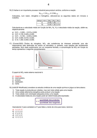 16) O Harber é um importante processo industrial para produzir amônia, conforme a reação:
N2 (g) + 3 H2 (g) 2 NH3 (g)
Colocados, num reator, nitrogênio e hidrogênio, obtiveram-se os seguintes dados em minutos e
mols/litro.
tempo ( min ) [N2] [H2] [H2]
0 0,50 1,50 -----
10 0,45 1,35 0,10
Calculando-se a velocidade média em função de NH3, N2, H2 e velocidade média da reação, obtêm-se,
respectivamente:
a) 0,01; – 0,005; – 0,015 e 0,005.
b) 0,01; 0,135; 0,045 e 0,005.
c) 0,01; – 0,130; – 0,045 e 0,005.
d) 0,01; 0,005; 0,015 e 0,005.
e) 0,10; 1,350; 0,450 e 0,005.
17) (Covest-2002) Óxidos de nitrogênio, NOx, são substâncias de interesse ambiental, pois são
responsáveis pela destruição de ozônio na atmosfera, e, portanto, suas reações são amplamente
estudadas. Num dado experimento, em um recipiente fechado, a concentração de NO2 em função do
tempo apresentou o seguinte comportamento:
0
concentração
tempo
O papel do NO2 neste sistema reacional é:
a) reagente.
b) intermediário.
c) produto.
d) catalisador.
e) inerte
18) (UnB-DF-Modificado) considere os estudos cinéticos de uma reação química e julgue os itens abaixo.
1) Toda reação é produzida por colisões, mas nem toda colisão gera uma reação.
2) Uma colisão altamente energética pode produzir uma reação.
3) Toda colisão com orientação adequada produz uma reação.
4) A velocidade média de uma reação pode ser determinada pela expressão:
v =
quantidade dos produtos
quantidade dos reagentes
Assinalando V para verdadeiro e F para falso e, lendo de cima para baixo, teremos:
a) V, V, F, F.
b) V, V, V, F.
c) F, V, F, F.
d) V, F, V, F.
e) V, V, V, V.
4
 