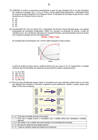 19) (UNIB-BA) A amônia é produzida industrialmente a partir do gás nitrogênio (N2) e do gás hidrogênio
(H2), segundo a equação: N2(g) + 3 H2(g) 2 NH3(g). Numa determinada experiência, a velocidade média
de consumo de gás hidrogênio foi de 120g por minuto. A velocidade de formação do gás amônia, nessa
experiência, em mols por minuto, será de:
a) 10.
b) 20.
c) 30.
d) 40.
e) 50.
20) (Covest-2003) No início do século XX, a expectativa da Primeira Guerra Mundial gerou uma grande
necessidade de compostos nitrogenados. Haber foi o pioneiro na produção de amônia, a partir do
nitrogênio do ar. Se a amônia for colocada num recipiente fechado, sua decomposição ocorre de acordo
com a seguinte equação química não balanceada:
NH3(g) → N2(g) + H2(g).
As variações das concentrações com o tempo estão ilustradas na figura abaixo:
B
A
C
concentração
tempo
A partir da análise da figura acima, podemos afirmar que as curvas A, B e C representam a variação
temporal das concentrações dos seguintes componentes da reação, respectivamente:
a) H2, N2 e NH3
b) NH3, H2 e N2
c) NH3, N2 e H2
d) N2, H2 e NH3
e) H2, NH3 e N2
21) Para que duas substâncias possam reagir, é necessário que suas moléculas colidam entre si, de modo
que ligações são rompidas e formadas, originando novas substâncias. Analise o quadro abaixo para
julgar os itens que se seguem.
I
I
I
I I
I
I
I I
I I
I
H
H
H
H H
H
H
H
H
H H
H
caso I
caso II
caso III
0 0 Todo tipo de colisão provoca uma reação.
1 1 Para que a reação ocorra, é necessário que a colisão tenha boa orientação e energia
elevada.
2 2 Nos casos I e II, a reação não ocorre devido à má orientação dos choques.
3 3 No caso III, observar-se-á reação química.
4 4 Todas as colisões citadas são efetivas ou produtivas.
5
 