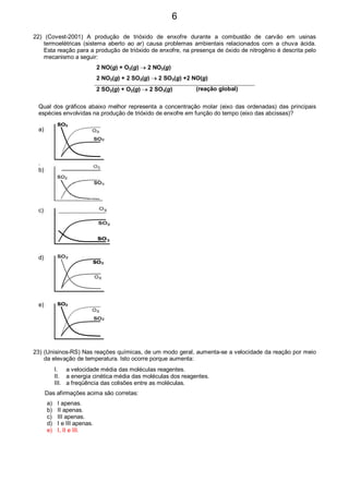 22) (Covest-2001) A produção de trióxido de enxofre durante a combustão de carvão em usinas
termoelétricas (sistema aberto ao ar) causa problemas ambientais relacionados com a chuva ácida.
Esta reação para a produção de trióxido de enxofre, na presença de óxido de nitrogênio é descrita pelo
mecanismo a seguir:
2 NO(g) + O2(g) → 2 NO2(g)
2 NO2(g) + 2 SO2(g) → 2 SO3(g) +2 NO(g)
2 SO2(g) + O2(g) → 2 SO3(g) (reação global)
Qual dos gráficos abaixo melhor representa a concentração molar (eixo das ordenadas) das principais
espécies envolvidas na produção de trióxido de enxofre em função do tempo (eixo das abcissas)?
a)
.
b)
c)
d)
e)
23) (Unisinos-RS) Nas reações químicas, de um modo geral, aumenta-se a velocidade da reação por meio
da elevação de temperatura. Isto ocorre porque aumenta:
I. a velocidade média das moléculas reagentes.
II. a energia cinética média das moléculas dos reagentes.
III. a freqüência das colisões entre as moléculas.
Das afirmações acima são corretas:
a) I apenas.
b) II apenas.
c) III apenas.
d) I e III apenas.
e) I, II e III.
6
 
