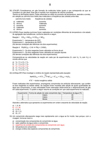 30) (ITA-SP) Consideremos um gás formado de moléculas todas iguais e que corresponda ao que se
considera um gás ideal. Esse gás é mantido num recipiente de volume constante.
Dentre as afirmações abaixo, todas referentes ao efeito do aumento de temperatura, assinale a correta,
em relação ao caminho livre médio das moléculas e à freqüência das colisões entre elas:
caminho livre médio freqüência de colisões
a) inalterado aumenta.
b) diminui inalterada.
c) aumenta aumenta.
d) inalterado diminui.
e) diminui aumenta.
31) (UFMG) Duas reações químicas foram realizadas em condições diferentes de temperatura e de estado
de agregação das substâncias, conforme descrito a seguir.
Reação I CO(g) + NO2(g) CO2(g) + NO(g)
Experimento 1 – temperatura de 25°C.
Experimento 2 – temperatura de 250°C.
(As demais condições são idênticas nos dois experimentos)
Reação II Pb(NO3)2 + 2 KI PbI2 + 2 KNO3
Experimento 3 – Os dois reagentes foram utilizados na forma de pó.
Experimento 4 – Os dois reagentes foram utilizados em solução aquosa.
(As demais condições são idênticas nos dois experimentos)
Comparando-se as velocidades de reação em cada par de experimentos (V1 com V2; V3 com V4), é
correto afirmar que:
a) V2 > V1 e V3 = V4.
b) V1 > V2 e V3 > V4.
c) V2 > V1 e V4 > V3.
d) V1 > V2 e V3 = V4.
e) V2 = V1 e V3 > V4.
32) (Unifesp-SP) Para investigar a cinética da reação representada pela equação:
H2O
NaHCO3(s) + H
+
X
–
(s) Na
+
(aq) + X
+
(aq) + CO2(g) + H2O(l)
H+
X–
= ácido inorgânico sólido
Foram realizados três experimentos, empregando comprimidos de antiácido efervescente, que contêm
os dois reagentes no estado sólido. As reações foram iniciadas pela adição de iguais quantidades de
água aos comprimidos, e suas velocidades foram estimadas observando-se o desprendimento de gás
em cada experimento. O quadro a seguir resume as condições em que cada experimento foi realizado.
Experimento Forma de adição de cada comprimido (2g) Temperatura da água (°C)
I Inteiro 40
II Inteiro 20
III Moído 40
Assinale a alternativa que apresenta os experimentos em ordem crescente de velocidade de reação.
a) I, II, III.
b) II, I, III.
c) II, III, I.
d) III = I, II.
e) III, I, II.
33) Um comprimido efervescente reage mais rapidamente com a água se for moído. Isso porque, com a
moagem, torna-se maior a:
a) concentração dos componentes do comprimido na água.
b) ação catalítica da água sobre o comprimido.
c) superfície de contato dos componentes do comprimido com água.
d) temperatura do comprimido.
e) energia cinética das espécies componentes do comprimido.
8
 
