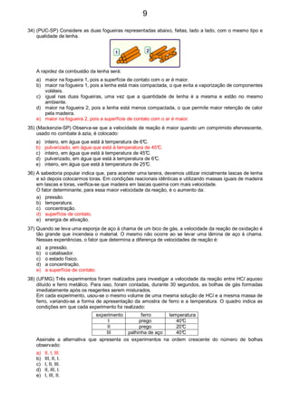 34) (PUC-SP) Considere as duas fogueiras representadas abaixo, feitas, lado a lado, com o mesmo tipo e
qualidade de lenha.
1 2
A rapidez da combustão da lenha será:
a) maior na fogueira 1, pois a superfície de contato com o ar é maior.
b) maior na fogueira 1, pois a lenha está mais compactada, o que evita a vaporização de componentes
voláteis.
c) igual nas duas fogueiras, uma vez que a quantidade de lenha é a mesma e estão no mesmo
ambiente.
d) maior na fogueira 2, pois a lenha está menos compactada, o que permite maior retenção de calor
pela madeira.
e) maior na fogueira 2, pois a superfície de contato com o ar é maior.
35) (Mackenzie-SP) Observa-se que a velocidade de reação é maior quando um comprimido efervescente,
usado no combate à azia, é colocado:
a) inteiro, em água que está à temperatura de 6°C.
b) pulverizado, em água que está à temperatura de 45°C.
c) inteiro, em água que está à temperatura de 45°C.
d) pulverizado, em água que está à temperatura de 6°C.
e) inteiro, em água que está à temperatura de 25°C.
36) A sabedoria popular indica que, para acender uma lareira, devemos utilizar inicialmente lascas de lenha
e só depois colocarmos toras. Em condições reacionais idênticas e utilizando massas iguais de madeira
em lascas e toras, verifica-se que madeira em lascas queima com mais velocidade.
O fator determinante, para essa maior velocidade da reação, é o aumento da:
a) pressão.
b) temperatura.
c) concentração.
d) superfície de contato.
e) energia de ativação.
37) Quando se leva uma esponja de aço à chama de um bico de gás, a velocidade da reação de oxidação é
tão grande que incendeia o material. O mesmo não ocorre ao se levar uma lâmina de aço à chama.
Nessas experiências, o fator que determina a diferença de velocidades de reação é:
a) a pressão.
b) o catalisador.
c) o estado físico.
d) a concentração.
e) a superfície de contato.
38) (UFMG) Três experimentos foram realizados para investigar a velocidade da reação entre HCl aquoso
diluído e ferro metálico. Para isso, foram contadas, durante 30 segundos, as bolhas de gás formadas
imediatamente após os reagentes serem misturados.
Em cada experimento, usou-se o mesmo volume de uma mesma solução de HCl e a mesma massa de
ferro, variando-se a forma de apresentação da amostra de ferro e a temperatura. O quadro indica as
condições em que cada experimento foi realizado:
experimento ferro temperatura
I prego 40°C
II prego 20°C
III palhinha de aço 40°C
Assinale a alternativa que apresenta os experimentos na ordem crescente do número de bolhas
observado:
a) II, I, III.
b) III, II, I.
c) I, II, III.
d) II, III, I.
e) I, III, II.
9
 