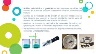 • Análisis volumétrico o gravimétrico de muestras extraídas del
sistema en el que se produce la reacción a ciertos intervalos de
tiempo.
• Medida de la variación de la presión en aquellas reacciones en
fase gaseosa que ocurren a volumen constante cuando varía el
número de moles con el transcurso de las mismas.
• Medidas de la variación del índice de refracción. Se utiliza, por
ejemplo, para medir la velocidad de polimerización del estireno.
• Variación de la intensidad del color de alguna sustancia actuante,
utilizando un fotocolorímetro.
10
 