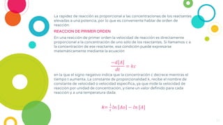 La rapidez de reacción es proporcional a las concentraciones de los reactantes
elevadas a una potencia, por lo que es conveniente hablar de orden de
reacción.
REACCION DE PRIMER ORDEN
En una reacción de primer orden la velocidad de reacción es directamente
proporcional a la concentración de uno sólo de los reactantes. Si llamamos c a
la concentración de ese reactante, esa condición puede expresarse
matemáticamente mediante la ecuación
−𝑑 𝐴
𝑑𝑡
= 𝑘𝑐
14
en la que el signo negativo indica que la concentración c decrece mientras el
tiempo t aumenta. La constante de proporcionalidad k, recibe el nombre de
constante de velocidad o velocidad específica, ya que mide la velocidad de
reacción por unidad de concentración, y tiene un valor definido para cada
reacción y a una temperatura dada.
k=
1
𝑡
𝑙𝑛 𝐴𝑜 − 𝑙𝑛 [𝐴]
 