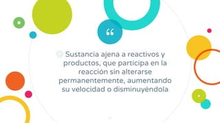 “
◎ Sustancia ajena a reactivos y
productos, que participa en la
reacción sin alterarse
permanentemente, aumentando
su velocidad o disminuyéndola
34
 