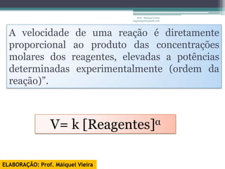 Prof. Maiquel Vieira
                                   engmaiquel@gmail.com




  A velocidade de uma reação é diretamente
  proporcional ao produto das concentrações
  molares dos reagentes, elevadas a potências
  determinadas experimentalmente (ordem da
  reação)”.



                V= k [Reagentes]α

ELABORAÇÃO: Prof. Máiquel Vieira
 