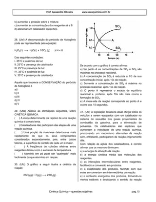 Prof. Alexandre Oliveira www.alexquimica.com.br
Cinética Química – questões objetivas pag.10
b) aumentar a pressão sobre a mistura
c) aumentar as concentrações dos reagentes A e B
d) adicionar um catalisador específico
28. (Uel) A decomposição do peróxido de hidrogênio
pode ser representada pela equação:
H‚O‚(Ø) ë H‚O(Ø) + 1/2O‚ (g) ÐH < 0
Das seguintes condições:
I. 25°C e ausência de luz
II. 25°C e presença de catalisador
III. 25°C e presença de luz
IV. 35°C e ausência de luz
V. 35°C e presença de catalisador
Aquela que favorece a CONSERVAÇÃO do peróxido
de hidrogênio é
a) I
b) II
c) III
d) IV
e) V
29. (Ufal) Analise as afirmações seguintes, sobre
CINÉTICA QUÍMICA.
( ) A etapa determinante da rapidez de uma reação
química é a mais lenta.
( ) Catalisadores não participam das etapas de uma
reação química.
( ) Uma porção de maionese deteriora-se mais
rapidamente do que os seus componentes
considerados separadamente, pois, entre outros
fatores, a superfície de contato de cada um é maior.
( ) A freqüência de colisões efetivas entre
reagentes diminui com o aumento de temperatura.
( ) Alumínio em pó pode ser "queimado" mais
facilmente do que alumínio em raspas.
30. (Ufc) O gráfico a seguir ilustra a cinética da
reação:
2SO‚(g) + O‚(g) ë 2SOƒ(g)
De acordo com o gráfico é correto afirmar.
a) No ponto A as concentrações de SO‚ e SOƒ são
máximas no processo reacional.
b) A concentração de SO‚ é reduzida a 1/3 de sua
concentração inicial, após 10s de reação.
c) Somente a concentração de SO‚ é máxima no
processo reacional, após 10s de reação.
d) O ponto A representa o estado de equilíbrio
reacional e, portanto, após 10s não mais ocorre a
formação de SOƒ.
e) A meia-vida da reação corresponde ao ponto A e
ocorre aos 10 segundos.
31. (Ufc) A legislação brasileira atual obriga todos os
veículos a serem equipados com um catalisador no
sistema de exaustão dos gases provenientes da
combustão da gasolina, para a eliminação de
poluentes. Os catalisadores são espécies que
aumentam a velocidade de uma reação química,
promovendo um mecanismo alternativo de reação
sem, entretanto, participarem da reação propriamente
dita.
Com relação às ações dos catalisadores, é correto
afirmar que os mesmos diminuem:
a) a energia de ativação da reação.
b) a energia cinética média das moléculas dos
reagentes.
c) as interações intermoleculares entre reagentes,
facilitando a conversão em produtos.
d) a estabilidade dos produtos, fazendo com que
estes se convertam em intermediários de reação.
e) o conteúdo energético dos produtos, tornando-os
menos estáveis e deslocando o sentido da reação
 