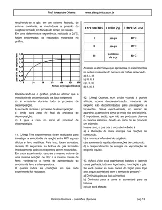 Prof. Alexandre Oliveira www.alexquimica.com.br
Cinética Química – questões objetivas pag.13
recolhendo-se o gás em um sistema fechado, de
volume constante, e medindo-se a pressão do
oxigênio formado em função do tempo de reação.
Em uma determinada experiência, realizada a 25°C,
foram encontrados os resultados mostrados no
gráfico.
Considerando-se o gráfico, pode-se afirmar que a
velocidade de decomposição da água oxigenada
a) é constante durante todo o processo de
decomposição.
b) aumenta durante o processo de decomposição.
c) tende para zero no final do processo de
decomposição.
d) é igual a zero no início do processo de
decomposição.
41. (Ufmg) Três experimentos foram realizados para
investigar a velocidade da reação entre HCØ aquoso
diluído e ferro metálico. Para isso, foram contadas,
durante 30 segundos, as bolhas de gás formadas
imediatamente após os reagentes serem misturados.
Em cada experimento, usou-se o mesmo volume de
uma mesma solução de HCØ e a mesma massa de
ferro, variando-se a forma de apresentação da
amostra de ferro e a temperatura.
O quadro indica as condições em que cada
experimento foi realizado.
Assinale a alternativa que apresenta os experimentos
na ordem crescente do número de bolhas observado.
a) II, I, III
b) III, II, I
c) I, II, III
d) II, III, I
42. (Ufmg) Quando, num avião voando a grande
altitude, ocorre despressurização, máscaras de
oxigênio são disponibilizadas para passageiros e
tripulantes. Nessa eventualidade, no interior do
aparelho, a atmosfera torna-se mais rica em oxigênio.
É importante, então, que não se produzam chamas
ou faíscas elétricas, devido ao risco de se provocar
um incêndio.
Nesse caso, o que cria o risco de incêndio é
a) a liberação de mais energia nas reações de
combustão.
b) a natureza inflamável do oxigênio.
c) o aumento da rapidez das reações de combustão.
d) o desprendimento de energia na vaporização do
oxigênio líquido.
43. (Ufpe) Você está cozinhando batatas e fazendo
carne grelhada, tudo em fogo baixo, num fogão a gás.
Se você passar as duas bocas do fogão para fogo
alto, o que acontecerá com o tempo de preparo?
a) Diminuirá para os dois alimentos
b) Diminuirá para a carne e aumentará para as
batatas
c) Não será afetado
 
