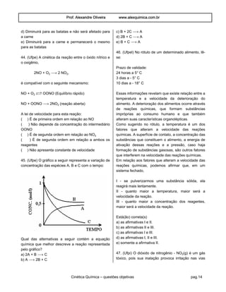 Prof. Alexandre Oliveira www.alexquimica.com.br
Cinética Química – questões objetivas pag.14
d) Diminuirá para as batatas e não será afetado para
a carne
e) Diminuirá para a carne e permanecerá o mesmo
para as batatas
44. (Ufpe) A cinética da reação entre o óxido nítrico e
o oxigênio,
2NO + O‚ ë 2 NO‚,
é compatível com o seguinte mecanismo:
NO + O‚ Ï OONO (Equilíbrio rápido)
NO + OONO ë 2NO‚ (reação aberta)
A lei de velocidade para esta reação:
( ) É de primeira ordem em relação ao NO
( ) Não depende da concentração do intermediário
OONO
( ) É de segunda ordem em relação ao NO‚
( ) É de segunda ordem em relação a ambos os
reagentes
( ) Não apresenta constante de velocidade
45. (Ufpe) O gráfico a seguir representa a variação de
concentração das espécies A, B e C com o tempo:
Qual das alternativas a seguir contém a equação
química que melhor descreve a reação representada
pelo gráfico?
a) 2A + B ë C
b) A ë 2B + C
c) B + 2C ë A
d) 2B + C ë A
e) B + C ë A
46. (Ufpel) No rótulo de um determinado alimento, lê-
se:
Prazo de validade:
24 horas a 5° C
3 dias a - 5° C
10 dias a - 18° C
Essas informações revelam que existe relação entre a
temperatura e a velocidade da deterioração do
alimento. A deterioração dos alimentos ocorre através
de reações químicas, que formam substâncias
impróprias ao consumo humano e que também
alteram suas características organolépticas.
Como sugerido no rótulo, a temperatura é um dos
fatores que alteram a velocidade das reações
químicas. A superfície de contato, a concentração das
substâncias que constituem o alimento, a energia de
ativação dessas reações e a pressão, caso haja
formação de substâncias gasosas, são outros fatores
que interferem na velocidade das reações químicas.
Em relação aos fatores que alteram a velocidade das
reações químicas, podemos afirmar que, em um
sistema fechado,
I - se pulverizarmos uma substância sólida, ela
reagirá mais lentamente.
II - quanto maior a temperatura, maior será a
velocidade da reação.
III - quanto maior a concentração dos reagentes,
maior será a velocidade da reação.
Está(ão) correta(s)
a) as afirmativas I e II.
b) as afirmativas II e III.
c) as afirmativas I e III.
d) as afirmativas I, II e III.
e) somente a afirmativa II.
47. (Ufpi) O dióxido de nitrogênio - NO‚(g) é um gás
tóxico, pois sua inalação provoca irritação nas vias
 