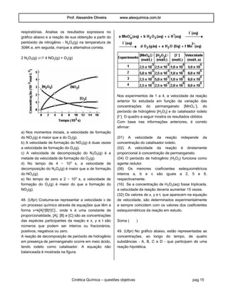 Prof. Alexandre Oliveira www.alexquimica.com.br
Cinética Química – questões objetivas pag.15
respiratórias. Analise os resultados expressos no
gráfico abaixo e a reação de sua obtenção a partir do
pentóxido de nitrogênio - N‚O…(g) na temperatura de
308K e, em seguida, marque a alternativa correta.
2 N‚O…(g) Ï 4 NO‚(g) + O‚(g)
a) Nos momentos iniciais, a velocidade de formação
do NO‚(g) é maior que a do O‚(g).
b) A velocidade de formação do NO‚(g) é duas vezes
a velocidade de formação do O‚(g).
c) A velocidade de decomposição do N‚O…(g) é a
metade da velocidade de formação do O‚(g).
d) No tempo de 4 × 10¤ s, a velocidade de
decomposição do N‚O…(g) é maior que a de formação
do NO‚(g).
e) No tempo de zero a 2 × 10¤ s, a velocidade de
formação do O‚(g) é maior do que a formação do
NO‚(g).
48. (Ufpr) Costuma-se representar a velocidade v de
um processo químico através de equações que têm a
forma v=k[A]Ñ[B]Ò[C] , onde k é uma constante de
proporcionalidade, [A], [B] e [C] são as concentrações
das espécies participantes da reação e x, y e t são
números que podem ser inteiros ou fracionários,
positivos, negativos ou zero.
A reação de decomposição de peróxido de hidrogênio
em presença de permanganato ocorre em meio ácido,
tendo iodeto como catalisador. A equação não
balanceada é mostrada na figura.
Nos experimentos de 1 a 4, a velocidade da reação
anterior foi estudada em função da variação das
concentrações do permanganato [MnO„−], do
peróxido de hidrogênio [H‚O‚] e do catalisador iodeto
[I−]. O quadro a seguir mostra os resultados obtidos
Com base nas informações anteriores, é correto
afirmar:
(01) A velocidade da reação independe da
concentração do catalisador iodeto.
(02) A velocidade da reação é diretamente
proporcional à concentração de permanganato.
(04) O peróxido de hidrogênio (H‚O‚) funciona como
agente redutor.
(08) Os menores coeficientes estequiométricos
inteiros a, b e c são iguais a 2, 5 e 6,
respectivamente.
(16) Se a concentração de H‚O‚(aq) fosse triplicada,
a velocidade da reação deveria aumentar 15 vezes.
(32) Os valores de x, y e t, que aparecem na equação
de velocidade, são determinados experimentalmente
e sempre coincidem com os valores dos coeficientes
estequiométricos da reação em estudo.
Soma ( )
49. (Ufpr) No gráfico abaixo, estão representadas as
concentrações, ao longo do tempo, de quatro
substâncias - A, B, C e D - que participam de uma
reação hipotética.
 