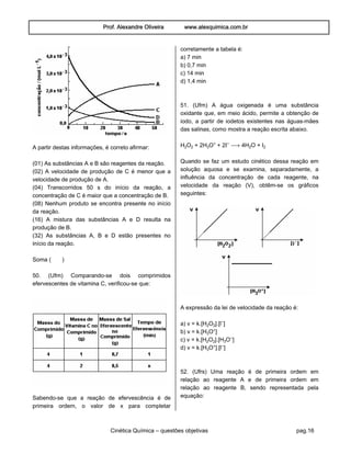 Prof. Alexandre Oliveira www.alexquimica.com.br
Cinética Química – questões objetivas pag.16
A partir destas informações, é correto afirmar:
(01) As substâncias A e B são reagentes da reação.
(02) A velocidade de produção de C é menor que a
velocidade de produção de A.
(04) Transcorridos 50 s do início da reação, a
concentração de C é maior que a concentração de B.
(08) Nenhum produto se encontra presente no início
da reação.
(16) A mistura das substâncias A e D resulta na
produção de B.
(32) As substâncias A, B e D estão presentes no
início da reação.
Soma ( )
50. (Ufrn) Comparando-se dois comprimidos
efervescentes de vitamina C, verificou-se que:
Sabendo-se que a reação de efervescência é de
primeira ordem, o valor de x para completar
corretamente a tabela é:
a) 7 min
b) 0,7 min
c) 14 min
d) 1,4 min
51. (Ufrn) A água oxigenada é uma substância
oxidante que, em meio ácido, permite a obtenção de
iodo, a partir de iodetos existentes nas águas-mães
das salinas, como mostra a reação escrita abaixo.
H‚O‚ + 2HƒO® + 2I− ë 4H‚O + I‚
Quando se faz um estudo cinético dessa reação em
solução aquosa e se examina, separadamente, a
influência da concentração de cada reagente, na
velocidade da reação (V), obtêm-se os gráficos
seguintes:
A expressão da lei de velocidade da reação é:
a) v = k.[H‚O‚].[l−]
b) v = k.[HƒO®]
c) v = k.[H‚O‚].[HƒO−]
d) v = k.[HƒO®].[l−]
52. (Ufrs) Uma reação é de primeira ordem em
relação ao reagente A e de primeira ordem em
relação ao reagente B, sendo representada pela
equação:
 