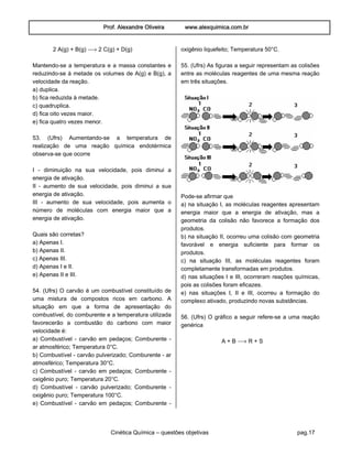Prof. Alexandre Oliveira www.alexquimica.com.br
Cinética Química – questões objetivas pag.17
2 A(g) + B(g) ë 2 C(g) + D(g)
Mantendo-se a temperatura e a massa constantes e
reduzindo-se à metade os volumes de A(g) e B(g), a
velocidade da reação.
a) duplica.
b) fica reduzida à metade.
c) quadruplica.
d) fica oito vezes maior.
e) fica quatro vezes menor.
53. (Ufrs) Aumentando-se a temperatura de
realização de uma reação química endotérmica
observa-se que ocorre
I - diminuição na sua velocidade, pois diminui a
energia de ativação.
II - aumento de sua velocidade, pois diminui a sua
energia de ativação.
III - aumento de sua velocidade, pois aumenta o
número de moléculas com energia maior que a
energia de ativação.
Quais são corretas?
a) Apenas I.
b) Apenas II.
c) Apenas III.
d) Apenas I e II.
e) Apenas II e III.
54. (Ufrs) O carvão é um combustível constituído de
uma mistura de compostos ricos em carbono. A
situação em que a forma de apresentação do
combustível, do comburente e a temperatura utilizada
favorecerão a combustão do carbono com maior
velocidade é:
a) Combustível - carvão em pedaços; Comburente -
ar atmosférico; Temperatura 0°C.
b) Combustível - carvão pulverizado; Comburente - ar
atmosférico; Temperatura 30°C.
c) Combustível - carvão em pedaços; Comburente -
oxigênio puro; Temperatura 20°C.
d) Combustível - carvão pulverizado; Comburente -
oxigênio puro; Temperatura 100°C.
e) Combustível - carvão em pedaços; Comburente -
oxigênio liquefeito; Temperatura 50°C.
55. (Ufrs) As figuras a seguir representam as colisões
entre as moléculas reagentes de uma mesma reação
em três situações.
Pode-se afirmar que
a) na situação I, as moléculas reagentes apresentam
energia maior que a energia de ativação, mas a
geometria da colisão não favorece a formação dos
produtos.
b) na situação II, ocorreu uma colisão com geometria
favorável e energia suficiente para formar os
produtos.
c) na situação III, as moléculas reagentes foram
completamente transformadas em produtos.
d) nas situações I e III, ocorreram reações químicas,
pois as colisões foram eficazes.
e) nas situações I, II e III, ocorreu a formação do
complexo ativado, produzindo novas substâncias.
56. (Ufrs) O gráfico a seguir refere-se a uma reação
genérica
A + B ë R + S
 