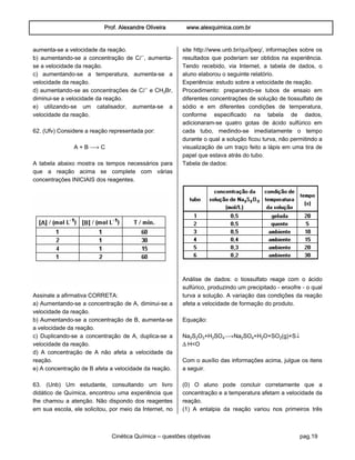 Prof. Alexandre Oliveira www.alexquimica.com.br
Cinética Química – questões objetivas pag.19
aumenta-se a velocidade da reação.
b) aumentando-se a concentração de CØ−, aumenta-
se a velocidade da reação.
c) aumentando-se a temperatura, aumenta-se a
velocidade da reação.
d) aumentando-se as concentrações de CØ− e CHƒBr,
diminui-se a velocidade da reação.
e) utilizando-se um catalisador, aumenta-se a
velocidade da reação.
62. (Ufv) Considere a reação representada por:
A + B ë C
A tabela abaixo mostra os tempos necessários para
que a reação acima se complete com várias
concentrações INICIAIS dos reagentes.
Assinale a afirmativa CORRETA:
a) Aumentando-se a concentração de A, diminui-se a
velocidade da reação.
b) Aumentando-se a concentração de B, aumenta-se
a velocidade da reação.
c) Duplicando-se a concentração de A, duplica-se a
velocidade da reação.
d) A concentração de A não afeta a velocidade da
reação.
e) A concentração de B afeta a velocidade da reação.
63. (Unb) Um estudante, consultando um livro
didático de Química, encontrou uma experiência que
lhe chamou a atenção. Não dispondo dos reagentes
em sua escola, ele solicitou, por meio da Internet, no
site http://www.unb.br/qui/lpeq/, informações sobre os
resultados que poderiam ser obtidos na experiência.
Tendo recebido, via Internet, a tabela de dados, o
aluno elaborou o seguinte relatório.
Experiência: estudo sobre a velocidade de reação.
Procedimento: preparando-se tubos de ensaio em
diferentes concentrações de solução de tiossulfato de
sódio e em diferentes condições de temperatura,
conforme especificado na tabela de dados,
adicionaram-se quatro gotas de ácido sulfúrico em
cada tubo, medindo-se imediatamente o tempo
durante o qual a solução ficou turva, não permitindo a
visualização de um traço feito a lápis em uma tira de
papel que estava atrás do tubo.
Tabela de dados:
Análise de dados: o tiossulfato reage com o ácido
sulfúrico, produzindo um precipitado - enxofre - o qual
turva a solução. A variação das condições da reação
afeta a velocidade de formação do produto.
Equação:
Na‚S‚Oƒ+H‚SO„ëNa‚SO„+H‚O+SO‚(g)+Sä
ÐH<O
Com o auxílio das informações acima, julgue os itens
a seguir.
(0) O aluno pode concluir corretamente que a
concentração e a temperatura afetam a velocidade da
reação.
(1) A entalpia da reação variou nos primeiros três
 