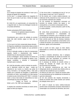 Prof. Alexandre Oliveira www.alexquimica.com.br
Cinética Química – questões objetivas pag.20
tubos.
(2) A energia de ligação dos produtos é maior que a
energia de ligação dos reagentes.
(3) No tubo 1, a energia cinética dos reagentes foi
maior do que no tubo 2; por isso, o tempo da reação
foi maior.
64. (Unb) Em um supermercado, um consumidor leu
o seguinte texto no rótulo da embalagem lacrada de
um produto alimentício:
Contém antioxidante EDTA-cálcio dissódico.
Conservar em geladeira depois de aberto.
Embalado a vácuo.
Considerando que o prazo de validade do produto
ainda não está vencido, julgue os itens que se
seguem.
(1) O ar puro é um bom conservante desse alimento.
(2) Algumas substâncias componentes desse produto
são impedidas de sofrer reações em que perderiam
elétrons.
(3) Se a instrução contida no rótulo for devidamente
seguida, haverá o retardamento das reações
endotérmicas de decomposição do alimento.
(4) Se a embalagem estiver estufada, há indícios de
que houve reação como formação de gases e que,
nessas condições, o alimento é considerado
impróprio para o consumo.
65. (Unb) Na atmosfera, parte do dióxido de enxofre -
que é altamente solúvel em água - acaba por
dissolver-se nas nuvens ou mesmo nas gotas de
chuva, formando o íon bissulfito (HSOƒ−). Este pela
reação com o peróxido de hidrogênio, é rapidamente
convertido em ácido, cuja tendência em fase aquosa
é manter-se sob a forma iônica (2H®+SO„£−), tornando
assim a chuva mais ácida em decorrência da maior
concentração de íons de hidrogênio.
"Acidez na chuva". In: CIÊNCIA
HOJE, vol 6, n°34, 1987 (com adaptação).
A respeito dos conceitos envolvidos no trecho acima,
julgue os itens que seguem.
(1) Na chuva ácida, a quantidade de íons H® em um
litro de água é maior que 1,0x10−¨x6,02x10£¤.
(2) De acordo com a teoria cinético-molecular, as
moléculas de SO‚ dissolvem-se nas nuvens por meio
de movimento ordenado sem colisões.
(3) Um aumento de temperatura provocará um
aumento na energia cinética dos gases e, em
consequência, um aumento na dissolução de SO‚.
(4) Na chuva ácida, o ácido produzido a partir do SO‚
é o ácido sulfídrico.
66. (Unb) Muito provavelmente, os primórdios da
Química relacionam-se à necessidade da
conservação de alimentos, que é realizada por meio
do controle das reações químicas que neles ocorrem.
Esse controle pode ser feito de diversas maneiras,
inclusive pelo uso de substâncias conservantes como
o dióxido de enxofre, que controla o escurecimento de
alimentos, agindo como antioxidante.
Com o auxílio do texto, julgue os itens abaixo,
relacionados ao controle das reações ocorridas nos
alimentos.
(1) Para a indústria alimentícia, não é vantajoso
aumentar a concentração de dióxido de enxofre nos
alimentos, pois isso acarretaria um aumento na
velocidade de decomposição dos mesmos.
(2) A presença de dióxido de enxofre diminui a
energia de ativação da reação que leva ao
escurecimento dos alimentos.
(3) Os alimentos conservam-se por meio de
refrigeração devido ao aumento das colisões entre as
moléculas das substâncias que os compõem.
(4) Infere-se do texto que o dióxido de enxofre oxida-
se mais facilmente que as substâncias do alimento ao
qual ele é adicionado.
(5) Um dos produtos das reações envolvendo o
dióxido de enxofre deve conter enxofre com número
de oxidação menor que +4.
67. (Unb) O estudo da teoria cinético-molecular
permite ainda compreender processos relacionados à
conservação e ao cozimento de alimentos, tais como:
 