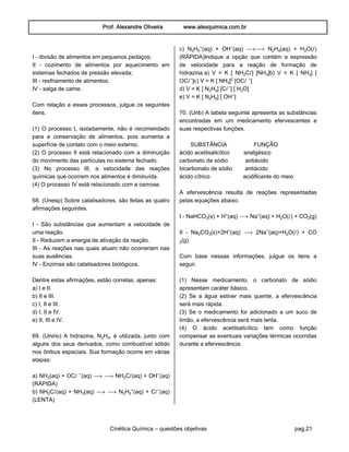Prof. Alexandre Oliveira www.alexquimica.com.br
Cinética Química – questões objetivas pag.21
I - divisão de alimentos em pequenos pedaços;
II - cozimento de alimentos por aquecimento em
sistemas fechados de pressão elevada;
III - resfriamento de alimentos;
IV - salga de carne.
Com relação a esses processos, julgue os seguintes
itens.
(1) O processo I, isoladamente, não é recomendado
para a conservação de alimentos, pois aumenta a
superfície de contato com o meio externo.
(2) O processo II está relacionado com a diminuição
do movimento das partículas no sistema fechado.
(3) No processo III, a velocidade das reações
químicas que ocorrem nos alimentos é diminuída.
(4) O processo IV está relacionado com a osmose.
68. (Unesp) Sobre catalisadores, são feitas as quatro
afirmações seguintes.
I - São substâncias que aumentam a velocidade de
uma reação.
II - Reduzem a energia de ativação da reação.
III - As reações nas quais atuam não ocorreriam nas
suas ausências.
IV - Enzimas são catalisadores biológicos.
Dentre estas afirmações, estão corretas, apenas:
a) I e II.
b) II e III.
c) I, II e III.
d) I, II e IV.
e) II, III e IV.
69. (Unirio) A hidrazina, N‚H„, é utilizada, junto com
alguns dos seus derivados, como combustível sólido
nos ônibus espaciais. Sua formação ocorre em várias
etapas:
a) NHƒ(aq) + OCØ −(aq) ë ë NH‚CØ(aq) + OH−(aq)
(RÁPIDA)
b) NH‚CØ(aq) + NHƒ(aq) ë ë N‚H…®(aq) + CØ−(aq)
(LENTA)
c) N‚H…®(aq) + OH−(aq) ëë N‚H„(aq) + H‚O(Ø)
(RÁPIDA)Indique a opção que contém a expressão
de velocidade para a reação de formação de
hidrazina.a) V = K [ NH‚CØ] [NHƒ]b) V = K [ NHƒ] [
OCØ−]c) V = K [ NHƒ]£ [OCØ −]
d) V = K [ N‚H„] [CØ−] [ H‚O]
e) V = K [ N‚H…] [ OH−]
70. (Unb) A tabela seguinte apresenta as substâncias
encontradas em um medicamento efervescentes e
suas respectivas funções.
SUBSTÂNCIA FUNÇÃO
ácido acetilsalicílico analgésico
carbonato de sódio antiácido
bicarbonato de sódio antiácido
ácido cítrico acidificante do meio
A efervescência resulta de reações representadas
pelas equações abaixo.
I - NaHCOƒ(s) + H®(aq) ë Na®(aq) + H‚O(Ø) + CO‚(g)
II - Na‚COƒ(s)+2H®(aq) ë 2Na®(aq)+H‚O(Ø) + CO
‚(g)
Com base nessas informações, julgue os itens a
seguir.
(1) Nesse medicamento, o carbonato de sódio
apresentam caráter básico.
(2) Se a água estiver mais quente, a efervescência
será mais rápida.
(3) Se o medicamento for adicionado a um suco de
limão, a efervescência será mais lenta.
(4) O ácido acetilsalicílico tem como função
compensar as eventuais variações térmicas ocorridas
durante a efervescência.
 