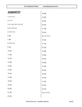 Prof. Alexandre Oliveira www.alexquimica.com.br
Cinética Química – questões objetivas pag.22
GABARITO
1. F V V F V
2. F F V
3. 01 + 02 + 04 + 16 = 23
4. 01 + 02 = 03
5. F V V V V
6. [D]
7. [B]
8. V F F V F
9. [A]
10. [A]
11. [B]
12. [A]
13. [D]
14. [E]
15. [E]
16. [A]
17. [D]
18. [D]
19. [A]
20. [A]
21. [E]
22. [C]
23. [B]
24. [B]
25. [A]
26. [A]
27. [D]
28. [A]
29. V F F F V
30. [E]
31. [A]
32. [D]
33. [B]
34. [B]
35. [A]
36. [B]
37. [E]
38. [E]
39. [B]
40. [C]
41. [A]
42. [C]
43. [E]
44. F V F F F
 
