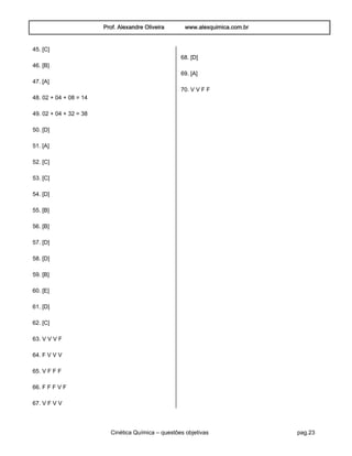 Prof. Alexandre Oliveira www.alexquimica.com.br
Cinética Química – questões objetivas pag.23
45. [C]
46. [B]
47. [A]
48. 02 + 04 + 08 = 14
49. 02 + 04 + 32 = 38
50. [D]
51. [A]
52. [C]
53. [C]
54. [D]
55. [B]
56. [B]
57. [D]
58. [D]
59. [B]
60. [E]
61. [D]
62. [C]
63. V V V F
64. F V V V
65. V F F F
66. F F F V F
67. V F V V
68. [D]
69. [A]
70. V V F F
 