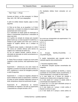 Prof. Alexandre Oliveira www.alexquimica.com.br
Cinética Química – questões objetivas pag.4
_______________________________
O(g) + Oƒ(g) ë 2O‚(g)
Camada de Ozônio: um filtro ameaçado. In: Ciência
Hoje, vol5, n°28, 1987 (com adaptações).
A partir da análise dessas reações, julgue os itens
seguintes.
(1) Pela Lei de Hess, se as equações I e II forem
exotérmicas, a variação de entalpia de reação global
apresentada será menor que zero.
(2) A velocidade da reação global de destruição do
ozônio é inversamente proporcional à velocidade da
etapa mais lenta.
(3) O gráfico da variação de energia para equação
global mostra que, se essa equação for exotérmica, a
entalpia do gás oxigênio será maior que a soma da
entalpia do oxigênio atômico com a entalpia do
ozônio.
(4) Segundo essas reações, a destruição do ozônio
não ocorre por colisões efetivas entre átomos de
oxigênio (O) e moléculas de ozônio (Oƒ).
(5) Em um sistema fechado, pode-se diminuir a
velocidade de destruição do ozônio aumentando-se a
pressão do sistema.
9. (Fatec) Para se estudar a reação que ocorre entre
magnésio e ácido clorídrico, três experimentos foram
feitos:
Experimento I - adicionou-se uma certa massa de
magnésio a excesso de solução de ácido clorídrico, a
25°C, medindo-se o volume de hidrogênio produzido
a cada 30 segundos.
Experimento II - a massa de magnésio utilizada foi
igual à metade da usada no experimento I, mantendo-
se todas as outras condições inalteradas (volume do
ácido, temperatura, tempo de recolhimento do gás).
Experimento III - utilizaram-se as mesmas
quantidades de magnésio e de ácido do experimento
I, aquecendo-se a solução de ácido a 35°C.
Os resultados obtidos foram colocados em um
gráfico:
As curvas que correspondem aos experimentos I, II e
III são respectivamente,
a) B, A, C.
b) C, A, B.
c) C, B, A.
d) A, B, C.
e) A, C, B.
10. (Fuvest) NaHSO„+CHƒCOONa ë
CHƒCOOH+Na‚SO„
A reação representada pela equação acima é
realizada segundo dois procedimentos:
I. Triturando reagentes sólidos.
II. Misturando soluções aquosas concentradas dos
reagentes.
Utilizando mesma quantidade de NaHSO„ e mesma
quantidade de CHƒCOONa nesses procedimentos, à
mesma temperatura, a formação do ácido acético:
a) é mais rápida em II porque em solução a
freqüência de colisões entre os reagentes é maior.
b) é mais rápida em I porque no estado sólido a
concentração dos reagentes é maior.
c) ocorre em I e II com igual velocidade porque os
reagentes são os mesmos.
d) é mais rápida em I porque o ácido acético é
liberado na forma de vapor.
e) é mais rápida em II porque o ácido acético se
 