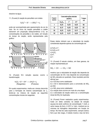 Prof. Alexandre Oliveira www.alexquimica.com.br
Cinética Química – questões objetivas pag.5
dissolve na água.
11. (Fuvest) A reação de persulfato com iodeto
S‚Oˆ£− + 2I− ë 2SO„£− + I‚
pode ser acompanhada pelo aparecimento da cor do
iodo. Se no início da reação persulfato e iodeto
estiverem em proporção estequiométrica (1:2), as
concentrações de persulfato e de iodeto, em função
do tempo de reação, serão representadas pelo
gráfico:
12. (Fuvest) Em solução aquosa ocorre a
transformação:
H‚O‚ + 2I− + 2H® ë 2H‚O + I‚
(Reagentes) (Produtos)
Em quatro experimentos, mediu-se o tempo decorrido
para a formação de mesma concentração de I‚,
tendo-se na mistura de reação as seguintes
concentrações iniciais de reagentes:
Esses dados indicam que a velocidade da reação
considerada depende apenas da concentração de:
a) H‚O‚ e I−.
b) H‚O‚ e H®.
c) H‚O‚.
d) H®.
e) I−.
13. (Fuvest) O estudo cinético, em fase gasosa, da
reação representada por
NO‚ + CO ë CO‚ + NO
mostrou que a velocidade da reação não depende da
concentração de CO, mas depende da concentração
de NO‚ elevada ao quadrado. Esse resultado permite
afirmar que
a) o CO atua como catalisador.
b) o CO é desnecessário para a conversão de NO‚
em NO.
c) o NO‚ atua como catalisador.
d) a reação deve ocorrer em mais de uma etapa.
e) a velocidade da reação dobra se a concentração
inicial de NO‚ for duplicada.
14. (Fuvest) Foram realizados quatro experimentos.
Cada um deles consistiu na adição de solução
aquosa de ácido sulfúrico de concentração 1 mol/L a
certa massa de ferro. A 25°C e 1atm, mediram-se os
volumes de hidrogênio desprendido em função do
tempo. No final de cada experimento, sempre sobrou
ferro que não reagiu. A tabela mostra o tipo de ferro
 