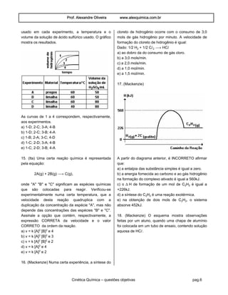 Prof. Alexandre Oliveira www.alexquimica.com.br
Cinética Química – questões objetivas pag.6
usado em cada experimento, a temperatura e o
volume da solução de ácido sulfúrico usado. O gráfico
mostra os resultados.
As curvas de 1 a 4 correspondem, respectivamente,
aos experimentos.
a) 1-D; 2-C; 3-A; 4-B
b) 1-D; 2-C; 3-B; 4-A
c) 1-B; 2-A; 3-C; 4-D
d) 1-C; 2-D; 3-A; 4-B
e) 1-C; 2-D; 3-B; 4-A
15. (Ita) Uma certa reação química é representada
pela equação:
2A(g) + 2B(g) ë C(g),
onde "A" "B" e "C" significam as espécies químicas
que são colocadas para reagir. Verificou-se
experimentalmente numa certa temperatura, que a
velocidade desta reação quadruplica com a
duplicação da concentração da espécie "A", mas não
depende das concentrações das espécies "B" e "C".
Assinale a opção que contém, respectivamente, a
expressão CORRETA da velocidade e o valor
CORRETO da ordem da reação.
a) v = k [A]£ [B]£ e 4
b) v = k [A]£ [B]£ e 3
c) v = k [A]£ [B]£ e 2
d) v = k [A]£ e 4
e) v = k [A]£ e 2
16. (Mackenzie) Numa certa experiência, a síntese do
cloreto de hidrogênio ocorre com o consumo de 3,0
mols de gás hidrogênio por minuto. A velocidade de
formação do cloreto de hidrogênio é igual:
Dado: 1/2 H‚ + 1/2 CØ‚ ë HCØ
a) ao dobro da do consumo de gás cloro.
b) a 3,0 mols/min.
c) a 2,0 mols/min.
d) a 1,0 mol/min.
e) a 1,5 mol/min.
17. (Mackenzie)
A partir do diagrama anterior, é INCORRETO afirmar
que:
a) a entalpia das substância simples é igual a zero.
b) a energia fornecida ao carbono e ao gás hidrogênio
na formação do complexo ativado é igual a 560kJ.
c) o ÐH de formação de um mol de C‚H‚ é igual a
+226kJ.
d) a síntese do C‚H‚ é uma reação exotérmica.
e) na obtenção de dois mols de C‚H‚, o sistema
absorve 452kJ.
18. (Mackenzie) O esquema mostra observações
feitas por um aluno, quando uma chapa de alumínio
foi colocada em um tubo de ensaio, contendo solução
aquosa de HCØ.
 