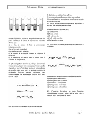 Prof. Alexandre Oliveira www.alexquimica.com.br
Cinética Química – questões objetivas pag.7
Nessa experiência, ocorre o desprendimento de um
gás e a formação de um sal. A respeito dela é correto
afirmar que:
a) a frio, a reação é forte e processa-se
instantaneamente.
b) o sal formado é insolúvel.
c) o gás formado é o oxigênio.
d) a reação é acelerada quando o sistema é
aquecido.
e) a velocidade da reação não se altera com o
aumento de temperatura.
19. (Puccamp) Para diminuir a poluição atmosférica
muitos carros utilizam conversores catalíticos que são
dispositivos como "colméias" contendo catalisadores
apropriados e por onde fluem os gases produzidos na
combustão. Ocorrem reações complexas com
transformações de substâncias tóxicas em não-
tóxicas, como
Das seguintes afirmações acerca dessas reações
I. são todas de catálise heterogênea.
II. os catalisadores são consumidos nas reações.
III. os catalisadores aumentam a superfície de contato
entre os reagentes.
IV. baixas temperaturas provavelmente aumentam a
eficácia dos conversores catalíticos.
Pode-se afirmar que SOMENTE
a) I está correta
b) II está correta
c) III está correta
d) I e III estão corretas
e) II e IV estão corretas
20. (Puccamp) Os métodos de obtenção da amônia e
do etanol:
representam, respectivamente, reações de catálise
a) heterogênea e enzimática.
b) heterogênea e autocatálise.
c) enzimática e homogênea.
d) homogênea e enzimática.
e) homogênea e autocatálise.
21. (Puccamp) Considere as duas fogueiras
representadas a seguir, feitas, lado a lado, com o
mesmo tipo e quantidade de lenha.
 