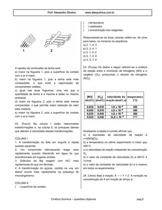 Prof. Alexandre Oliveira www.alexquimica.com.br
Cinética Química – questões objetivas pag.8
A rapidez da combustão da lenha será
a) maior na fogueira 1, pois a superfície de contato
com o ar é maior.
b) maior na fogueira 1, pois a lenha está mais
compactada, o que evita a vaporização de
componentes voláteis.
c) igual nas duas fogueiras, uma vez que a
quantidade de lenha é a mesma e estão no mesmo
ambiente.
d) maior na fogueira 2, pois a lenha está menos
compactada, o que permite maior retenção de calor
pela madeira.
e) maior na fogueira 2, pois a superfície de contato
com o ar é maior.
22. (Pucrs) Na coluna I estão relacionadas
transformações e, na coluna II, os principais fatores
que alteram a velocidade dessas transformações.
COLUNA I
1. A transformação do leite em iorgurte é rápida
quando aquecida.
2. Um comprimido efervescente reage mais
rapidamente quando dissolvido em água do que
acondicionado em lugares úmidos.
3. Grânulos de Mg reagem com HCØ mais
rapidamente do que em lâminas.
4. A transformação do açúcar, contido na uva, em
etanol ocorre mais rapidamente na presença de
microorganismo.
COLUNA II
( ) superfície de contato
( ) temperatura
( ) catalisador
( ) concentração dos reagentes
Relacionando-se as duas colunas obtêm-se, de cima
para baixo, os números na seqüência
a) 2, 1, 4, 3
b) 2, 3, 4, 1
c) 3, 1, 4, 2
d) 3, 1, 2, 4
e) 4, 3, 1, 2
23. (Pucsp) Os dados a seguir referem-se a cinética
da reação entre o monóxido de nitrogênio (NO) e o
oxigênio (O‚), produzindo o dióxido de nitrogênio
(NO‚).
Analisando a tabela é correto afirmar que
a) a expressão da velocidade da reação é
v=k[NO][O‚].
b) a temperatura no último experimento é maior que
400°C.
c) a velocidade da reação independe da concentração
O‚.
d) o valor da constante de velocidade (k) a 400°C é
1L/mol.
e) o valor da constante de velocidade (k) é o mesmo
em todos os experimentos.
24. (Uece) Seja a reação: X ë Y + Z. A variação na
concentração de X em função do tempo é:
 