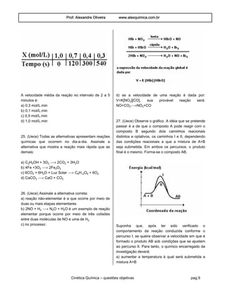 Prof. Alexandre Oliveira www.alexquimica.com.br
Cinética Química – questões objetivas pag.9
A velocidade média da reação no intervalo de 2 a 5
minutos é:
a) 0,3 mol/L.min
b) 0,1 mol/L.min
c) 0,5 mol/L.min
d) 1,0 mol/L.min
25. (Uece) Todas as alternativas apresentam reações
químicas que ocorrem no dia-a-dia. Assinale a
alternativa que mostra a reação mais rápida que as
demais:
a) C‚H…OH + 3O‚ ë 2CO‚ + 3H‚O
b) 4Fe +3O‚ ë 2Fe‚Oƒ
c) 6CO‚ + 6H‚O + Luz Solar ë C†H‚O† + 6O‚
d) CaCOƒ ë CaO + CO‚
26. (Uece) Assinale a alternativa correta:
a) reação não-elementar é a que ocorre por meio de
duas ou mais etapas elementares
b) 2NO + H‚ ë N‚O + H‚O é um exemplo de reação
elementar porque ocorre por meio de três colisões
entre duas moléculas de NO e uma de H‚
c) no processo:
d) se a velocidade de uma reação é dada por:
V=K[NO‚][CO], sua provável reação será:
NO+CO‚ëNO‚+CO
27. (Uece) Observe o gráfico. A idéia que se pretende
passar é a de que o composto A pode reagir com o
composto B segundo dois caminhos reacionais
distintos e optativos, os caminhos I e II, dependendo
das condições reacionais a que a mistura de A+B
seja submetida. Em ambos os percursos, o produto
final é o mesmo. Forma-se o composto AB.
Suponha que, após ter sido verificado o
comportamento da reação conduzida conforme o
percurso I, se queira observar a velocidade em que é
formado o produto AB sob condições que se ajustem
ao percurso II. Para tanto, o químico encarregado da
investigação deverá:
a) aumentar a temperatura à qual será submetida a
mistura A+B
 
