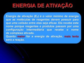 ENERGIA DE ATIVAÇÃO
Energia de ativação (Eₐ) é o valor mínimo de energia
que as moléculas de reagentes devem possuir para
que uma colisão entre elas seja eficaz. Ela recebe este
nome porque reagentes e produtos passam por uma
configuração intermediária que recebe o nome
de complexo ativado.
Quanto maior for a energia de ativação, mais lenta
será a reação.
 