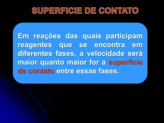 Em reações das quais participam
reagentes que se encontra em
diferentes fases, a velocidade será
maior quanto maior for a superfície
de contato entre essas fases.
 