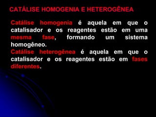 CATÁLISE HOMOGENIA E HETEROGÊNEA
Catálise homogenia é aquela em que o
catalisador e os reagentes estão em uma
mesma fase, formando um sistema
homogêneo.
Catálise heterogênea é aquela em que o
catalisador e os reagentes estão em fases
diferentes.
 