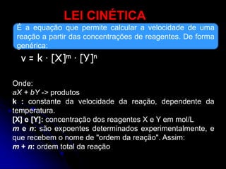 LEI CINÉTICA
É a equação que permite calcular a velocidade de uma
reação a partir das concentrações de reagentes. De forma
genérica:
v = k · [X]m · [Y]n
Onde:
aX + bY -> produtos
k : constante da velocidade da reação, dependente da
temperatura.
[X] e [Y]: concentração dos reagentes X e Y em mol/L
m e n: são expoentes determinados experimentalmente, e
que recebem o nome de "ordem da reação". Assim:
m + n: ordem total da reação
 